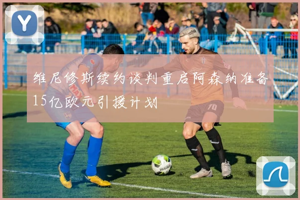 维尼修斯续约谈判重启阿森纳准备15亿欧元引援计划