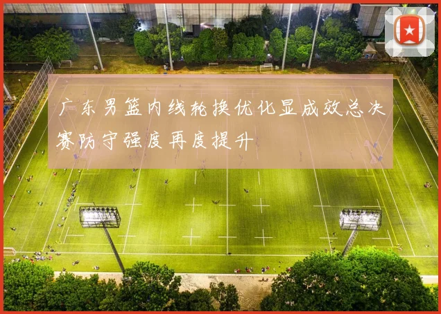 广东男篮内线轮换优化显成效总决赛防守强度再度提升