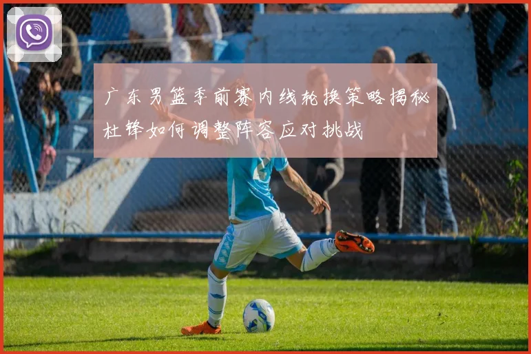广东男篮季前赛内线轮换策略揭秘杜锋如何调整阵容应对挑战